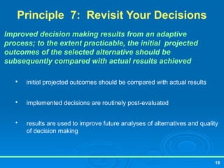 16
Principle 7: Revisit Your Decisions
Improved decision making results from an adaptive
process; to the extent practicable, the initial projected
outcomes of the selected alternative should be
subsequently compared with actual results achieved

initial projected outcomes should be compared with actual results

implemented decisions are routinely post-evaluated

results are used to improve future analyses of alternatives and quality
of decision making
 