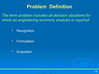 18
Problem Definition
The term problem includes all decision situations for
which an engineering economy analysis is required

Recognition

Formulation

Evaluation
 