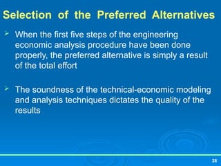 28
Selection of the Preferred Alternatives
 When the first five steps of the engineering
economic analysis procedure have been done
properly, the preferred alternative is simply a result
of the total effort
 The soundness of the technical-economic modeling
and analysis techniques dictates the quality of the
results
 