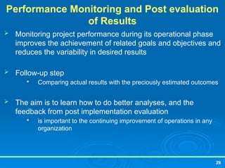 29
Performance Monitoring and Post evaluation
of Results
 Monitoring project performance during its operational phase
improves the achievement of related goals and objectives and
reduces the variability in desired results
 Follow-up step

Comparing actual results with the preciously estimated outcomes
 The aim is to learn how to do better analyses, and the
feedback from post implementation evaluation

is important to the continuing improvement of operations in any
organization
 