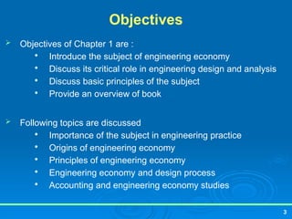 Objectives
 Objectives of Chapter 1 are :

Introduce the subject of engineering economy

Discuss its critical role in engineering design and analysis

Discuss basic principles of the subject

Provide an overview of book
 Following topics are discussed

Importance of the subject in engineering practice

Origins of engineering economy

Principles of engineering economy

Engineering economy and design process

Accounting and engineering economy studies
3
 