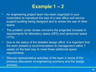 30
Example 1 – 2
 An engineering project team has been organized in your
corporation to reanalyze the size of a new office and service
support building being designed and to review the use of other
space.
 The problem under review concerns the projected increase in
requirements for laboratory space (26%) and personnel space
(11%).
 Due to the status of the detailed design effort, it is important that
the team present a recommendation to management within 7
weeks on the best way to meet these additional space
requirements.
 Discuss representative activities of the team in terms of the
previous discussion of engineering economy and the design
process.
 