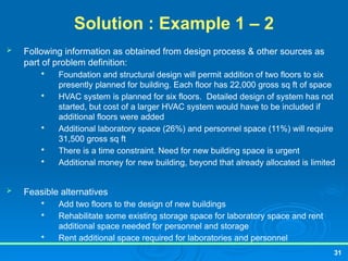Solution : Example 1 – 2
 Following information as obtained from design process & other sources as
part of problem definition:

Foundation and structural design will permit addition of two floors to six
presently planned for building. Each floor has 22,000 gross sq ft of space

HVAC system is planned for six floors. Detailed design of system has not
started, but cost of a larger HVAC system would have to be included if
additional floors were added

Additional laboratory space (26%) and personnel space (11%) will require
31,500 gross sq ft

There is a time constraint. Need for new building space is urgent

Additional money for new building, beyond that already allocated is limited
 Feasible alternatives

Add two floors to the design of new buildings

Rehabilitate some existing storage space for laboratory space and rent
additional space needed for personnel and storage

Rent additional space required for laboratories and personnel
31
 