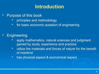 4
Introduction
 Purpose of this book

principles and methodology

for basic economic question of engineering
 Engineering

apply mathematics, natural sciences and judgment
gained by study, experience and practice

utilize the materials and forces of nature for the benefit
of mankind

has physical aspect & economical aspect
 