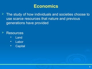 5
Economics
 The study of how individuals and societies choose to
use scarce resources that nature and previous
generations have provided
 Resources

Land

Labor

Capital
 