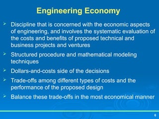 6
Engineering Economy
 Discipline that is concerned with the economic aspects
of engineering, and involves the systematic evaluation of
the costs and benefits of proposed technical and
business projects and ventures
 Structured procedure and mathematical modeling
techniques
 Dollars-and-costs side of the decisions
 Trade-offs among different types of costs and the
performance of the proposed design
 Balance these trade-offs in the most economical manner
 