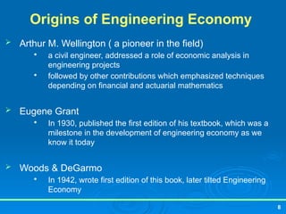 8
Origins of Engineering Economy
 Arthur M. Wellington ( a pioneer in the field)

a civil engineer, addressed a role of economic analysis in
engineering projects

followed by other contributions which emphasized techniques
depending on financial and actuarial mathematics
 Eugene Grant

In 1930, published the first edition of his textbook, which was a
milestone in the development of engineering economy as we
know it today
 Woods & DeGarmo

In 1942, wrote first edition of this book, later tilted Engineering
Economy
 