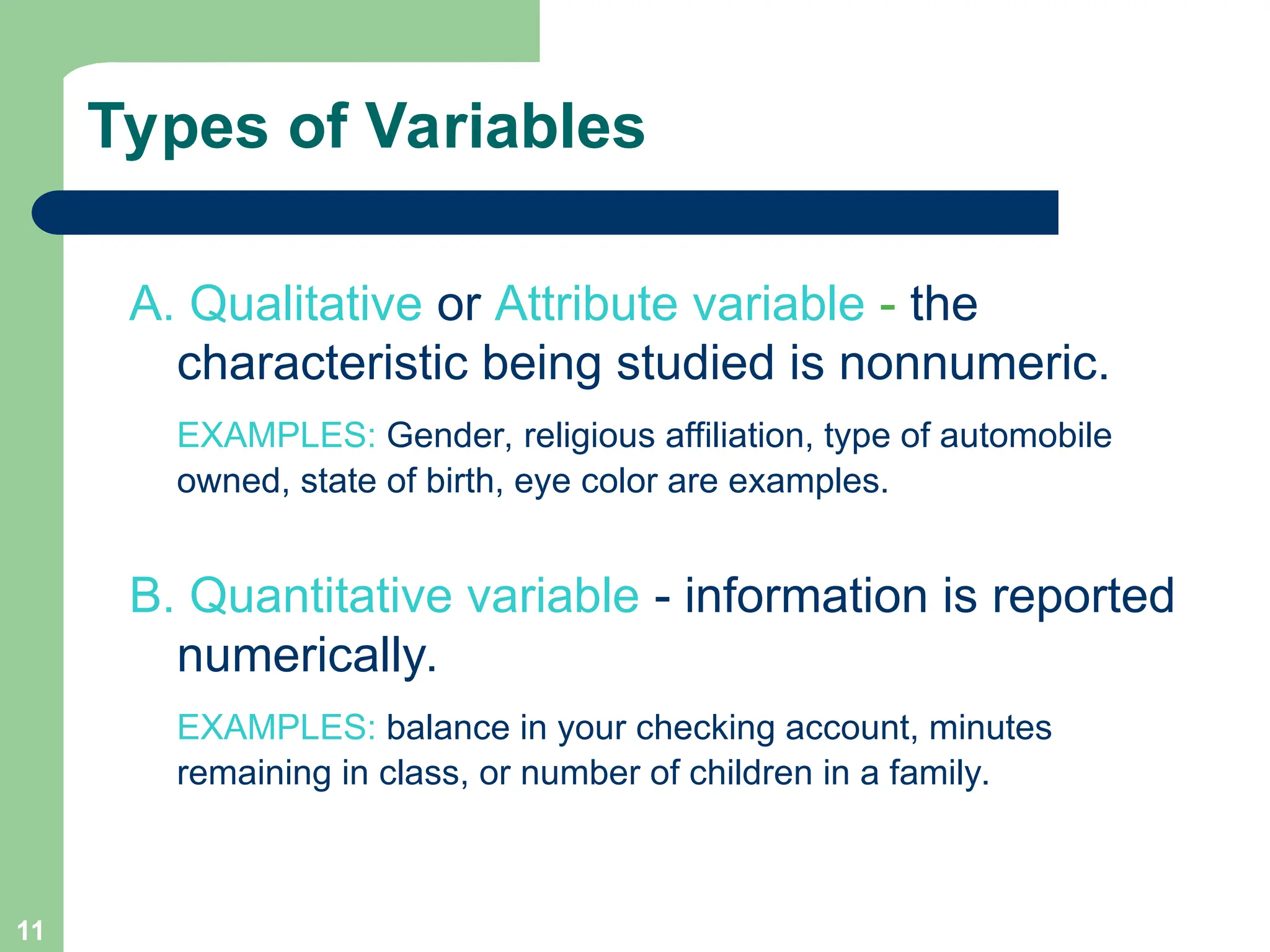 11
Types of Variables
A. Qualitative or Attribute variable - the
characteristic being studied is nonnumeric.
EXAMPLES: Gender, religious affiliation, type of automobile
owned, state of birth, eye color are examples.
B. Quantitative variable - information is reported
numerically.
EXAMPLES: balance in your checking account, minutes
remaining in class, or number of children in a family.
 