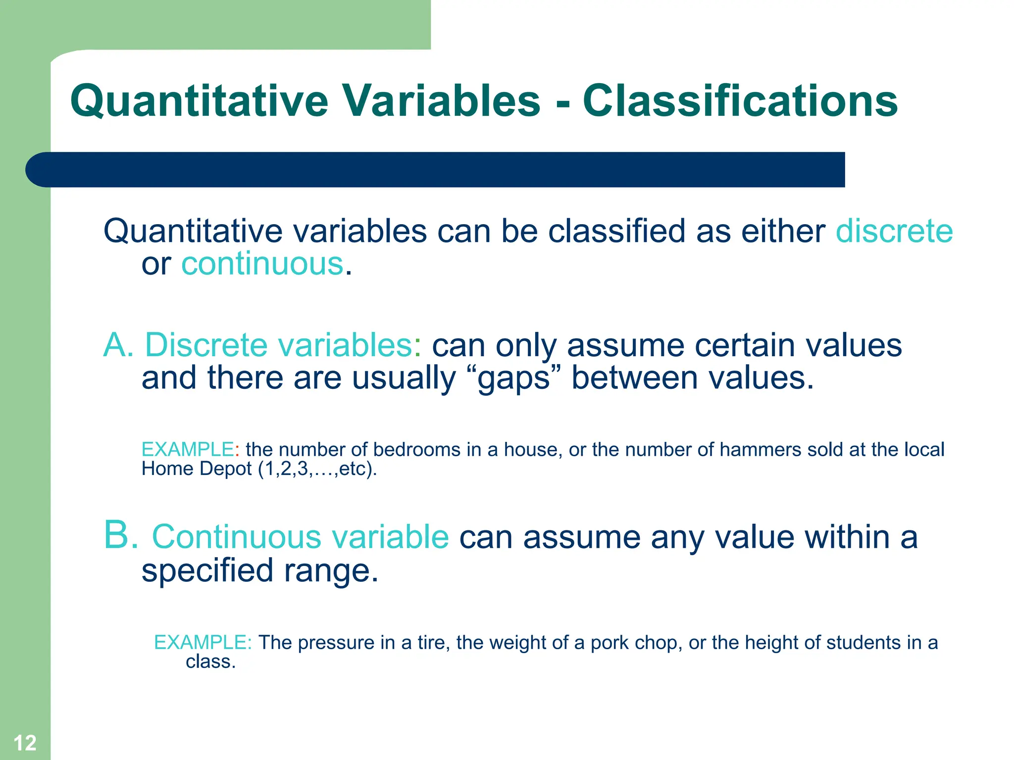 12
Quantitative Variables - Classifications
Quantitative variables can be classified as either discrete
or continuous.
A. Discrete variables: can only assume certain values
and there are usually “gaps” between values.
EXAMPLE: the number of bedrooms in a house, or the number of hammers sold at the local
Home Depot (1,2,3,…,etc).
B. Continuous variable can assume any value within a
specified range.
EXAMPLE: The pressure in a tire, the weight of a pork chop, or the height of students in a
class.
 