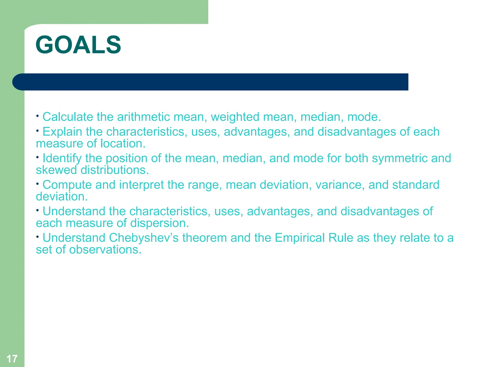 17
GOALS
• Calculate the arithmetic mean, weighted mean, median, mode.
• Explain the characteristics, uses, advantages, and disadvantages of each
measure of location.
• Identify the position of the mean, median, and mode for both symmetric and
skewed distributions.
• Compute and interpret the range, mean deviation, variance, and standard
deviation.
• Understand the characteristics, uses, advantages, and disadvantages of
each measure of dispersion.
• Understand Chebyshev’s theorem and the Empirical Rule as they relate to a
set of observations.
 