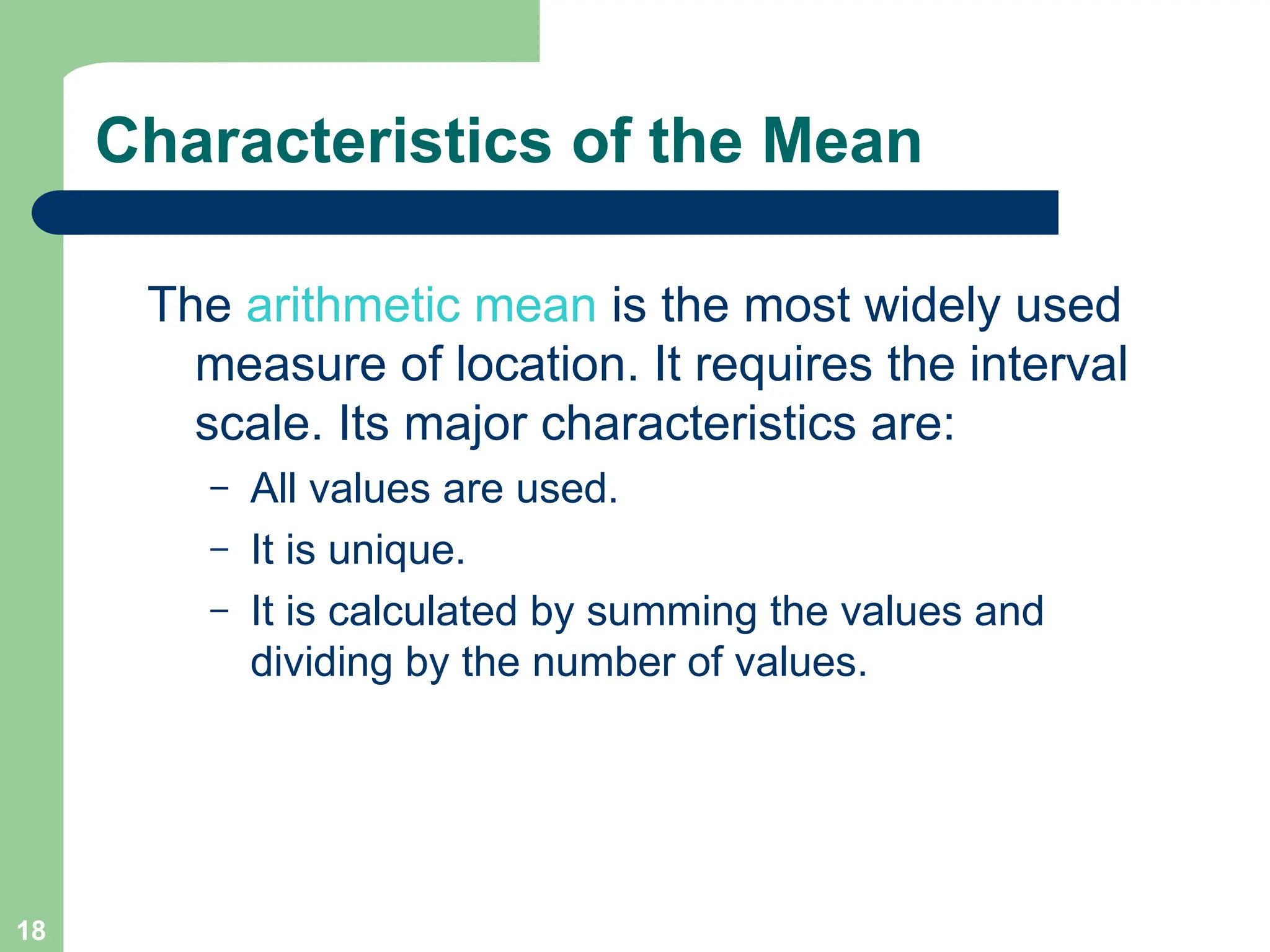 18
Characteristics of the Mean
The arithmetic mean is the most widely used
measure of location. It requires the interval
scale. Its major characteristics are:
– All values are used.
– It is unique.
– It is calculated by summing the values and
dividing by the number of values.
 