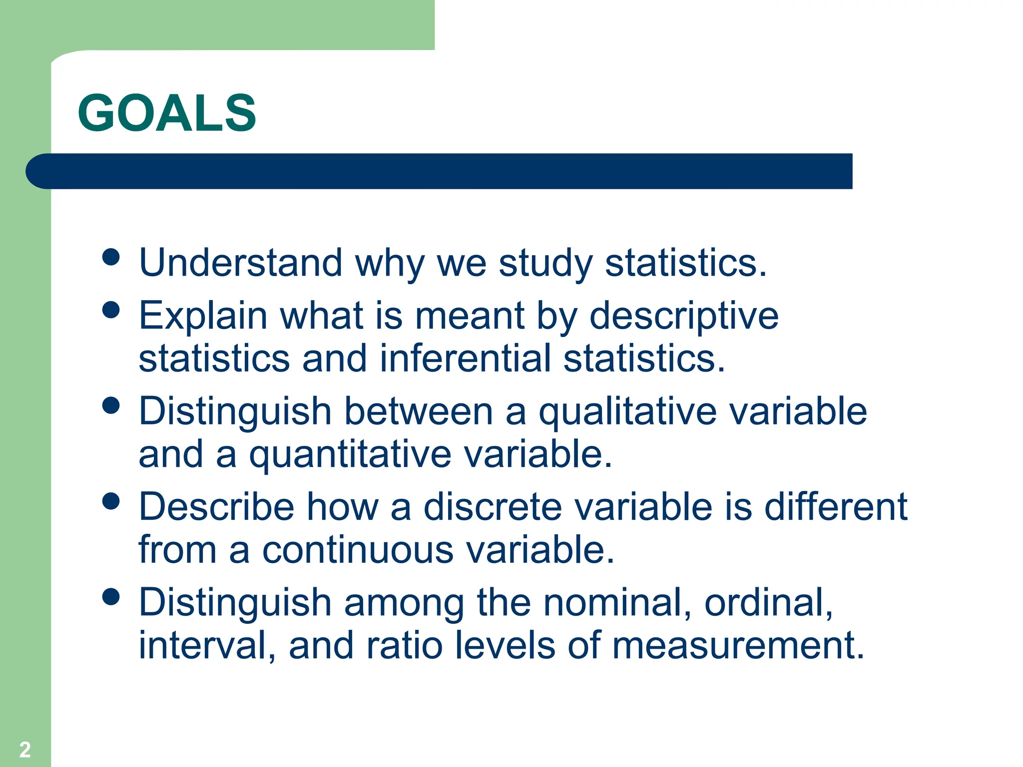 2
GOALS
 Understand why we study statistics.
 Explain what is meant by descriptive
statistics and inferential statistics.
 Distinguish between a qualitative variable
and a quantitative variable.
 Describe how a discrete variable is different
from a continuous variable.
 Distinguish among the nominal, ordinal,
interval, and ratio levels of measurement.
 