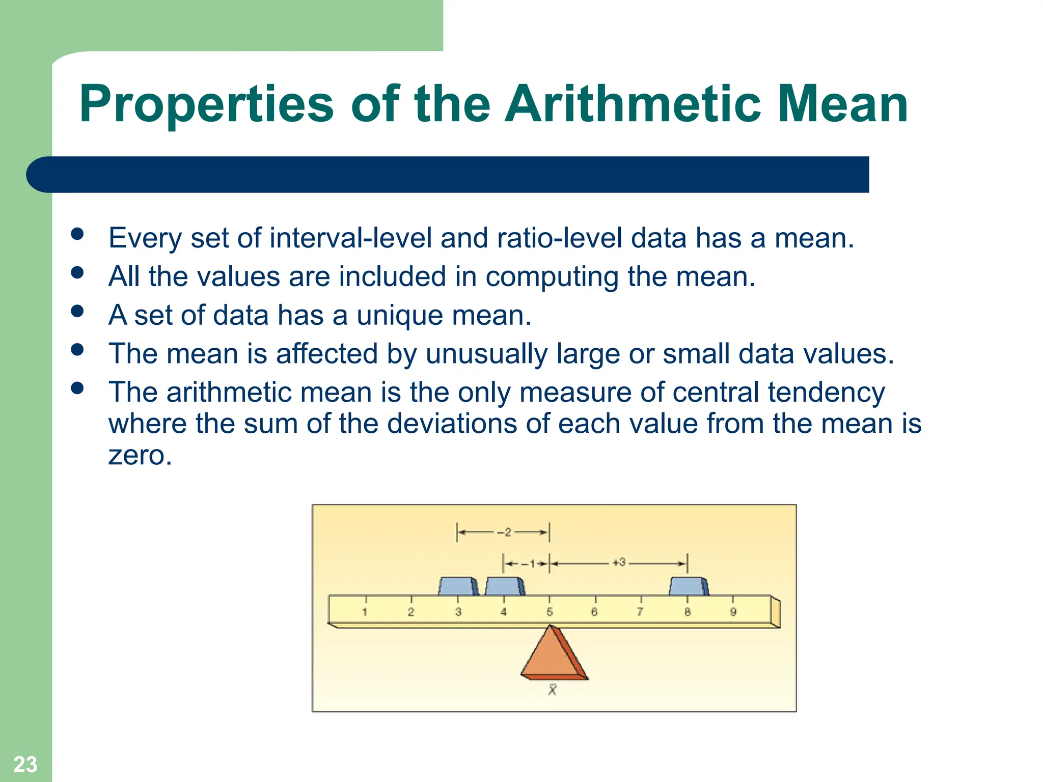 23
Properties of the Arithmetic Mean
 Every set of interval-level and ratio-level data has a mean.
 All the values are included in computing the mean.
 A set of data has a unique mean.
 The mean is affected by unusually large or small data values.
 The arithmetic mean is the only measure of central tendency
where the sum of the deviations of each value from the mean is
zero.
 