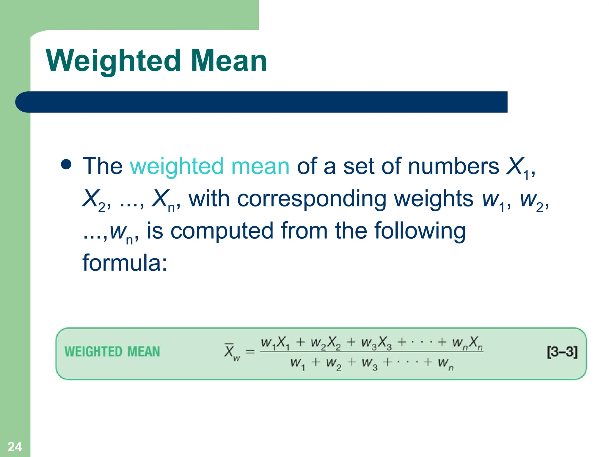 24
Weighted Mean
 The weighted mean of a set of numbers X1,
X2, ..., Xn, with corresponding weights w1, w2,
...,wn, is computed from the following
formula:
 
