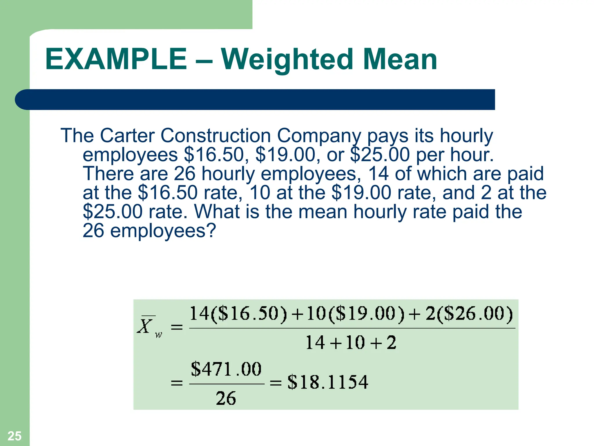 25
EXAMPLE – Weighted Mean
The Carter Construction Company pays its hourly
employees $16.50, $19.00, or $25.00 per hour.
There are 26 hourly employees, 14 of which are paid
at the $16.50 rate, 10 at the $19.00 rate, and 2 at the
$25.00 rate. What is the mean hourly rate paid the
26 employees?
 