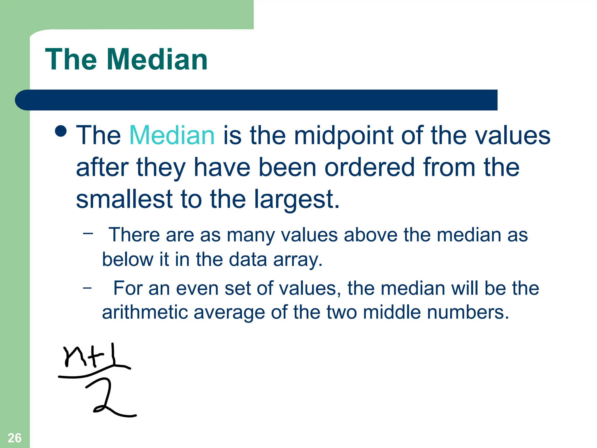 26
The Median
The Median is the midpoint of the values
after they have been ordered from the
smallest to the largest.
– There are as many values above the median as
below it in the data array.
– For an even set of values, the median will be the
arithmetic average of the two middle numbers.
 