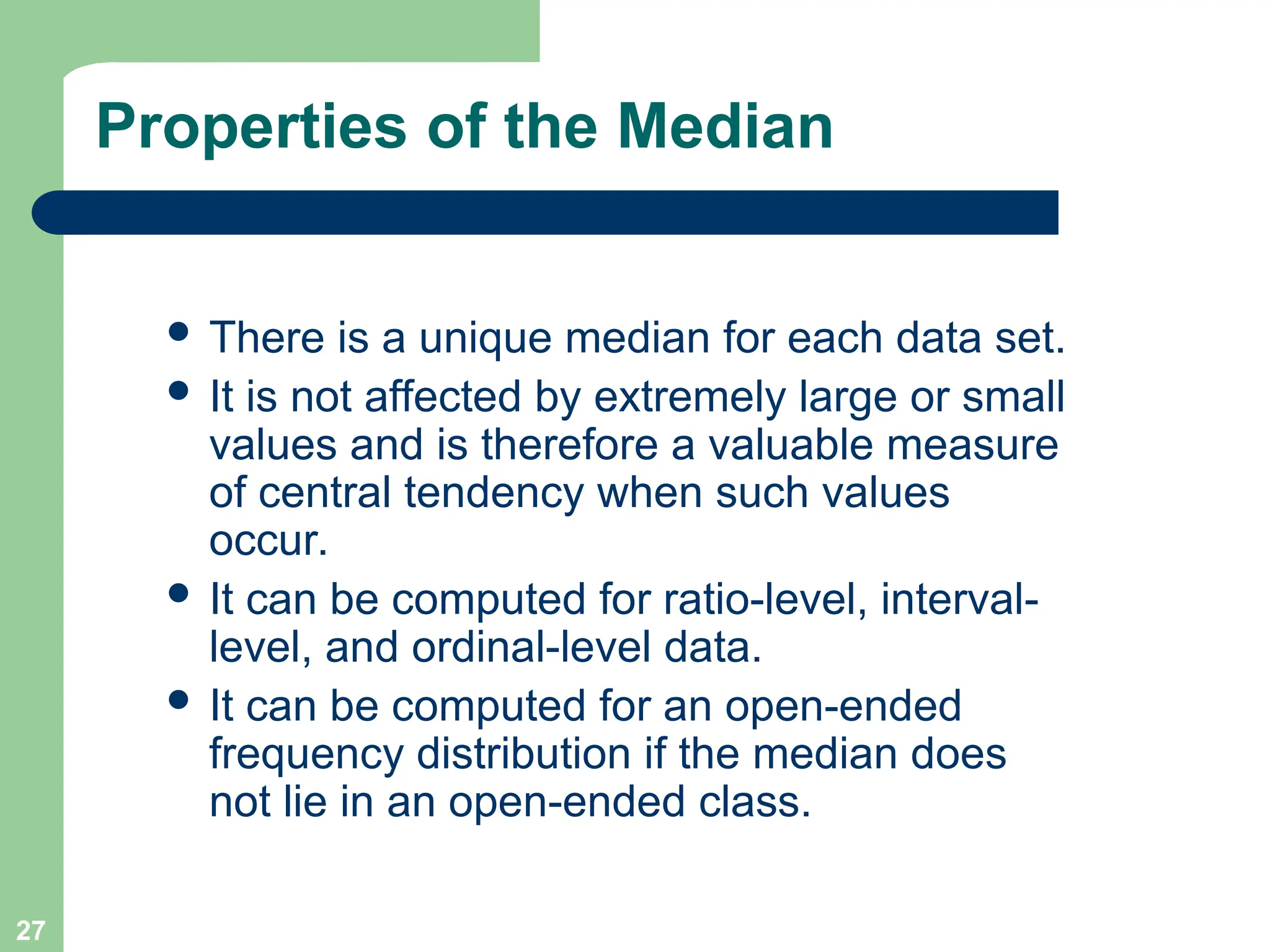 27
Properties of the Median
 There is a unique median for each data set.
 It is not affected by extremely large or small
values and is therefore a valuable measure
of central tendency when such values
occur.
 It can be computed for ratio-level, interval-
level, and ordinal-level data.
 It can be computed for an open-ended
frequency distribution if the median does
not lie in an open-ended class.
 