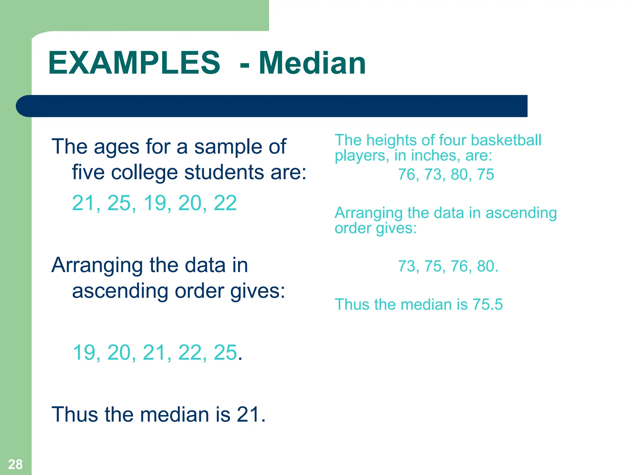 28
EXAMPLES - Median
The ages for a sample of
five college students are:
21, 25, 19, 20, 22
Arranging the data in
ascending order gives:
19, 20, 21, 22, 25.
Thus the median is 21.
The heights of four basketball
players, in inches, are:
76, 73, 80, 75
Arranging the data in ascending
order gives:
73, 75, 76, 80.
Thus the median is 75.5
 