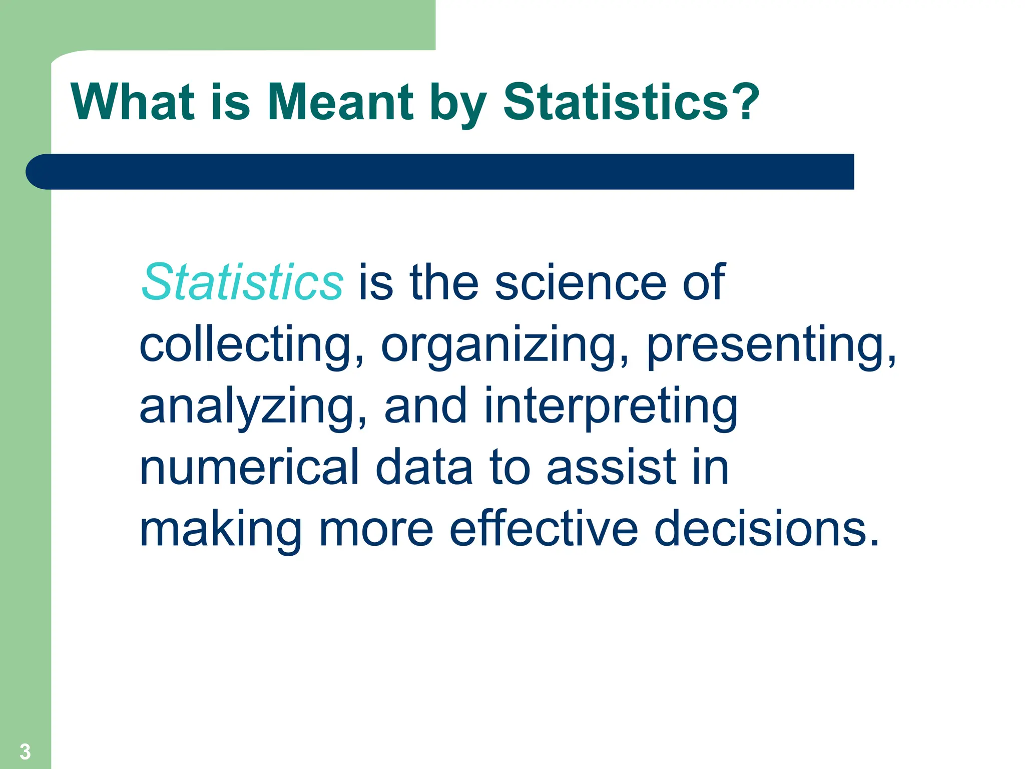 3
What is Meant by Statistics?
Statistics is the science of
collecting, organizing, presenting,
analyzing, and interpreting
numerical data to assist in
making more effective decisions.
 