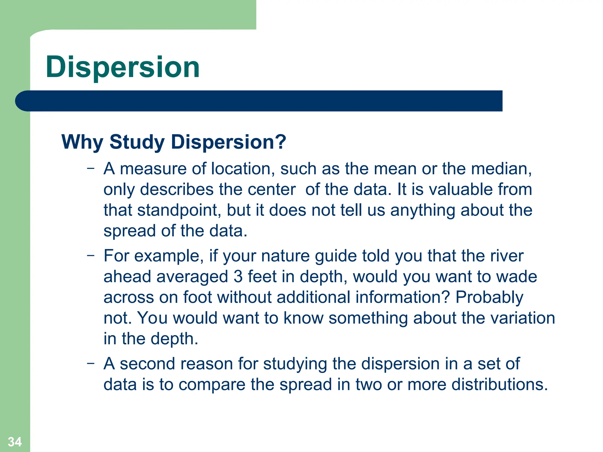 34
Dispersion
Why Study Dispersion?
– A measure of location, such as the mean or the median,
only describes the center of the data. It is valuable from
that standpoint, but it does not tell us anything about the
spread of the data.
– For example, if your nature guide told you that the river
ahead averaged 3 feet in depth, would you want to wade
across on foot without additional information? Probably
not. You would want to know something about the variation
in the depth.
– A second reason for studying the dispersion in a set of
data is to compare the spread in two or more distributions.
 