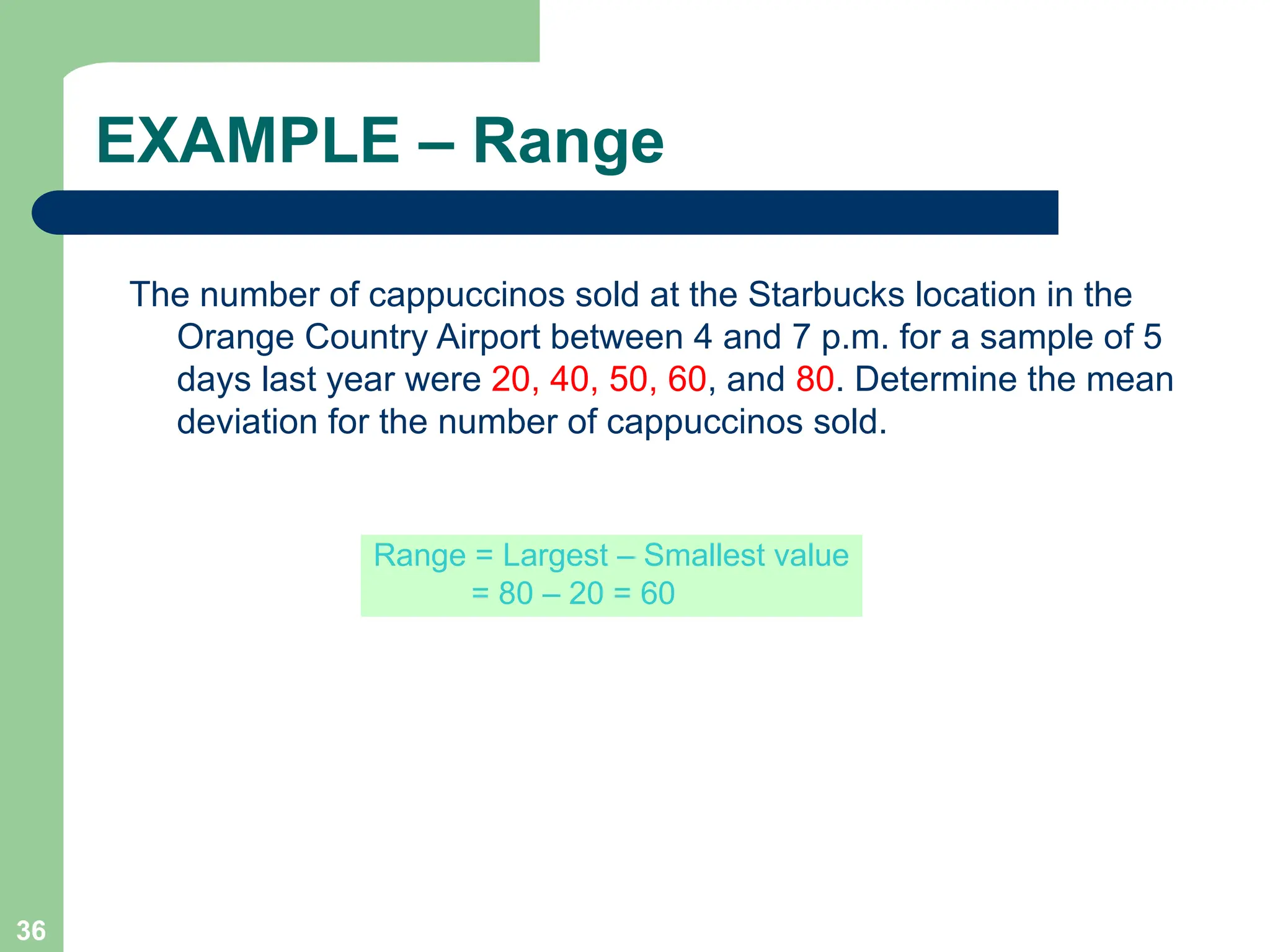 36
EXAMPLE – Range
The number of cappuccinos sold at the Starbucks location in the
Orange Country Airport between 4 and 7 p.m. for a sample of 5
days last year were 20, 40, 50, 60, and 80. Determine the mean
deviation for the number of cappuccinos sold.
Range = Largest – Smallest value
= 80 – 20 = 60
 