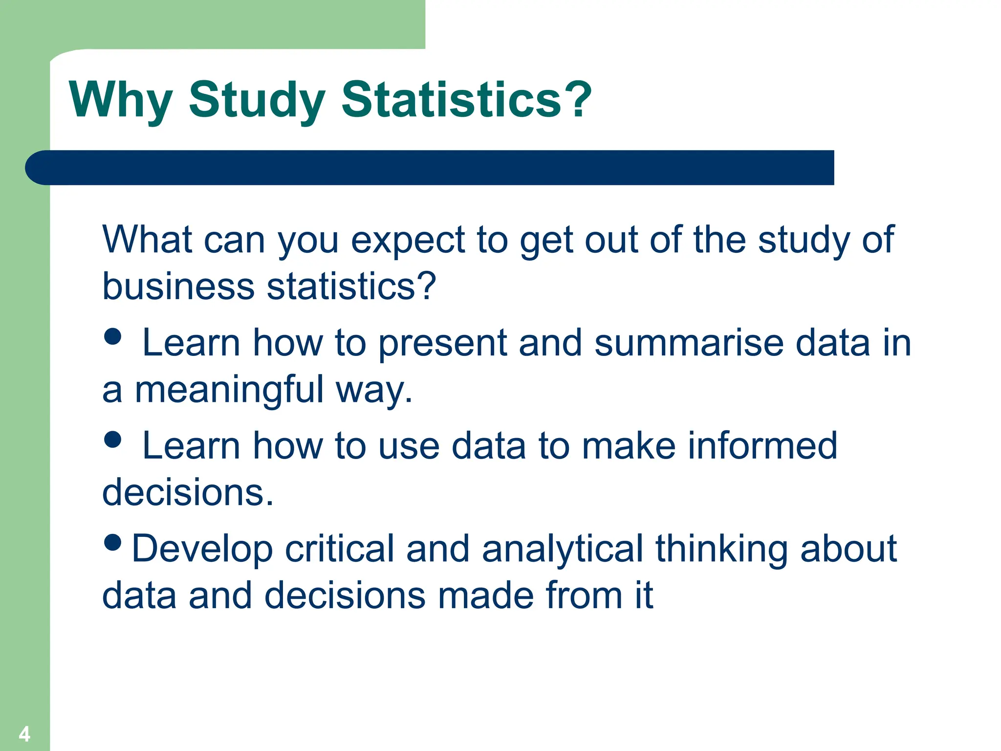 4
Why Study Statistics?
What can you expect to get out of the study of
business statistics?
 Learn how to present and summarise data in
a meaningful way.
 Learn how to use data to make informed
decisions.
Develop critical and analytical thinking about
data and decisions made from it
 