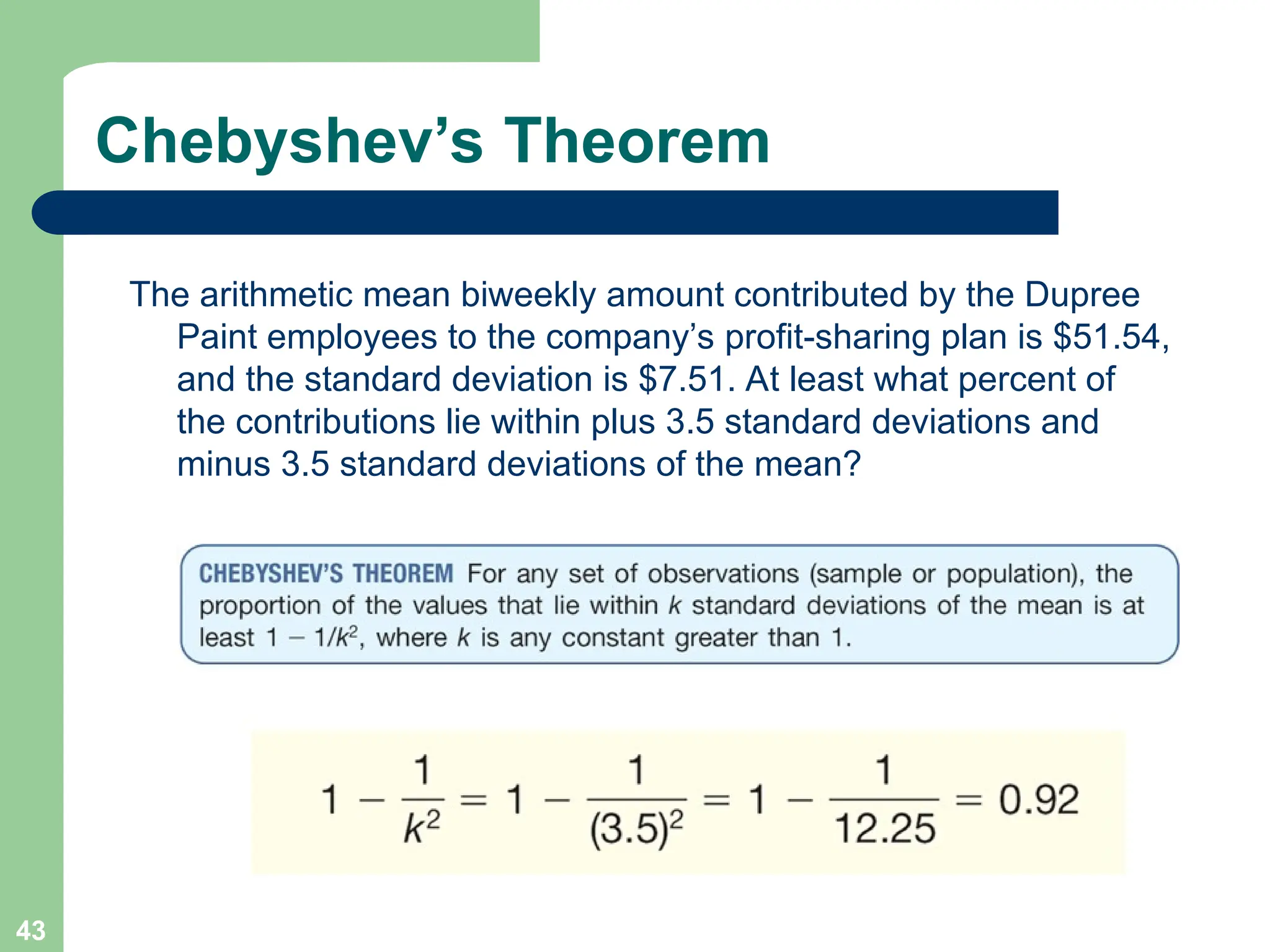 43
Chebyshev’s Theorem
The arithmetic mean biweekly amount contributed by the Dupree
Paint employees to the company’s profit-sharing plan is $51.54,
and the standard deviation is $7.51. At least what percent of
the contributions lie within plus 3.5 standard deviations and
minus 3.5 standard deviations of the mean?
 