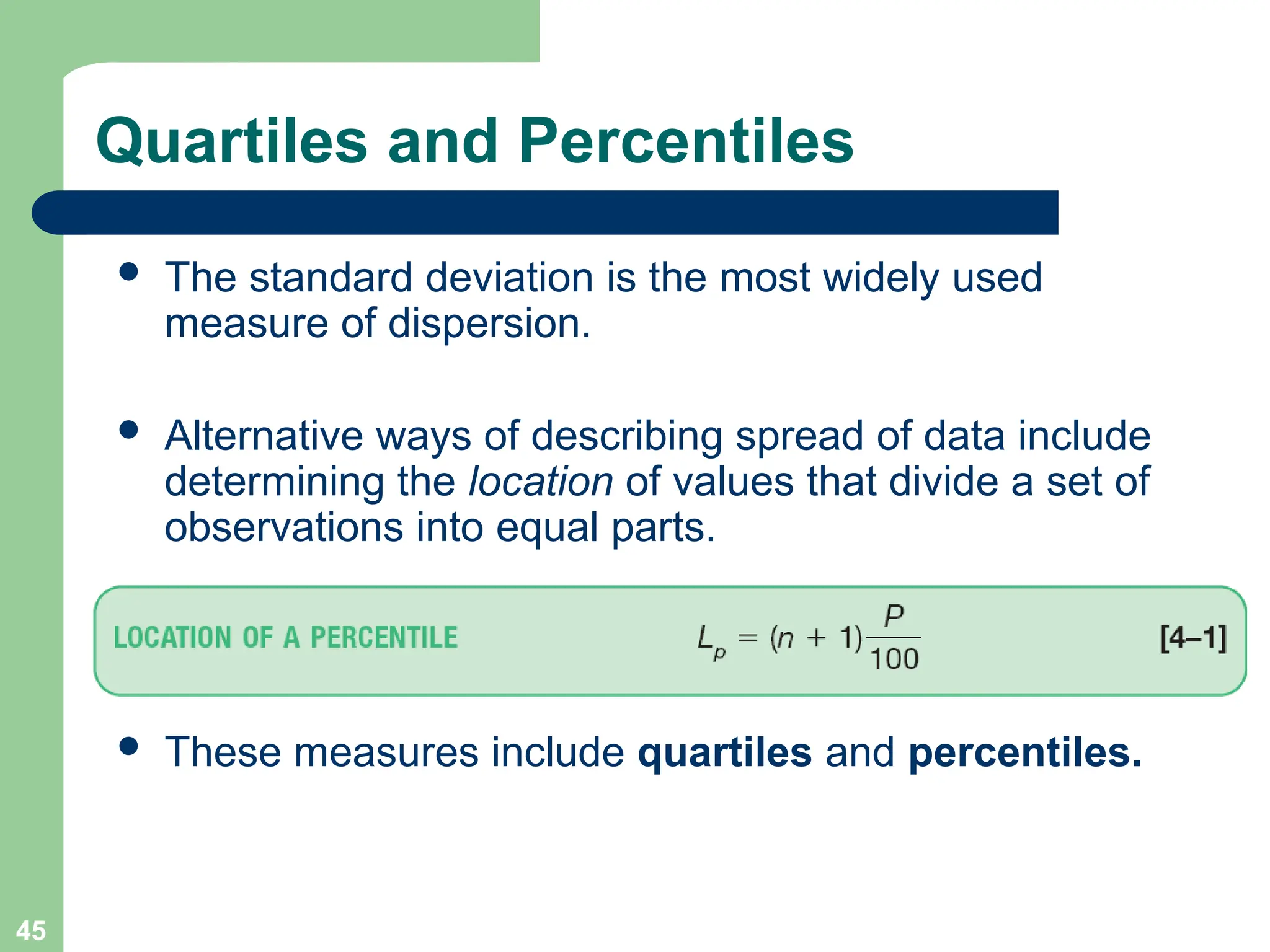 45
 The standard deviation is the most widely used
measure of dispersion.
 Alternative ways of describing spread of data include
determining the location of values that divide a set of
observations into equal parts.
 These measures include quartiles and percentiles.
Quartiles and Percentiles
 