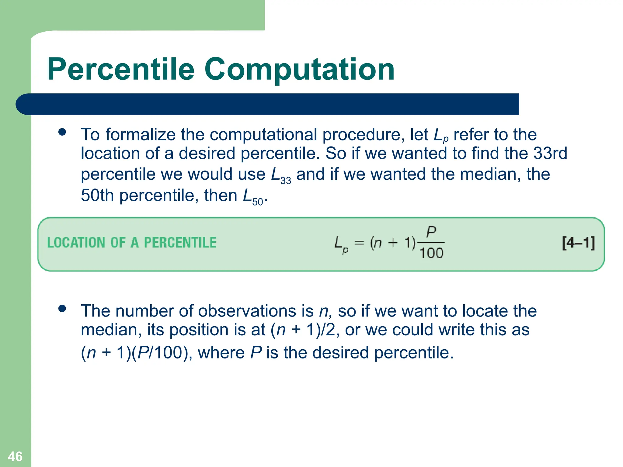 46
 To formalize the computational procedure, let Lp refer to the
location of a desired percentile. So if we wanted to find the 33rd
percentile we would use L33 and if we wanted the median, the
50th percentile, then L50.
 The number of observations is n, so if we want to locate the
median, its position is at (n + 1)/2, or we could write this as
(n + 1)(P/100), where P is the desired percentile.
Percentile Computation
 