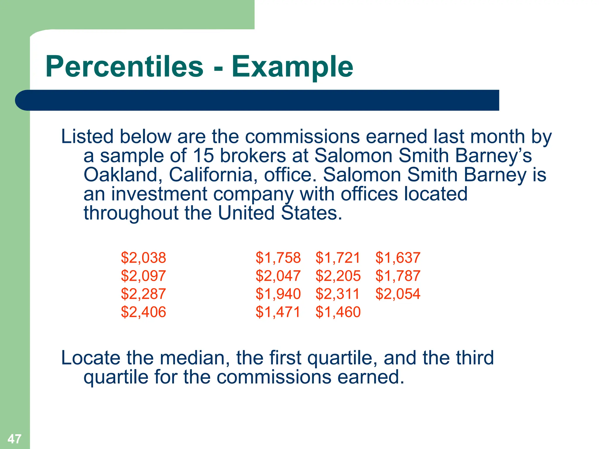 47
Percentiles - Example
Listed below are the commissions earned last month by
a sample of 15 brokers at Salomon Smith Barney’s
Oakland, California, office. Salomon Smith Barney is
an investment company with offices located
throughout the United States.
$2,038 $1,758 $1,721 $1,637
$2,097 $2,047 $2,205 $1,787
$2,287 $1,940 $2,311 $2,054
$2,406 $1,471 $1,460
Locate the median, the first quartile, and the third
quartile for the commissions earned.
 