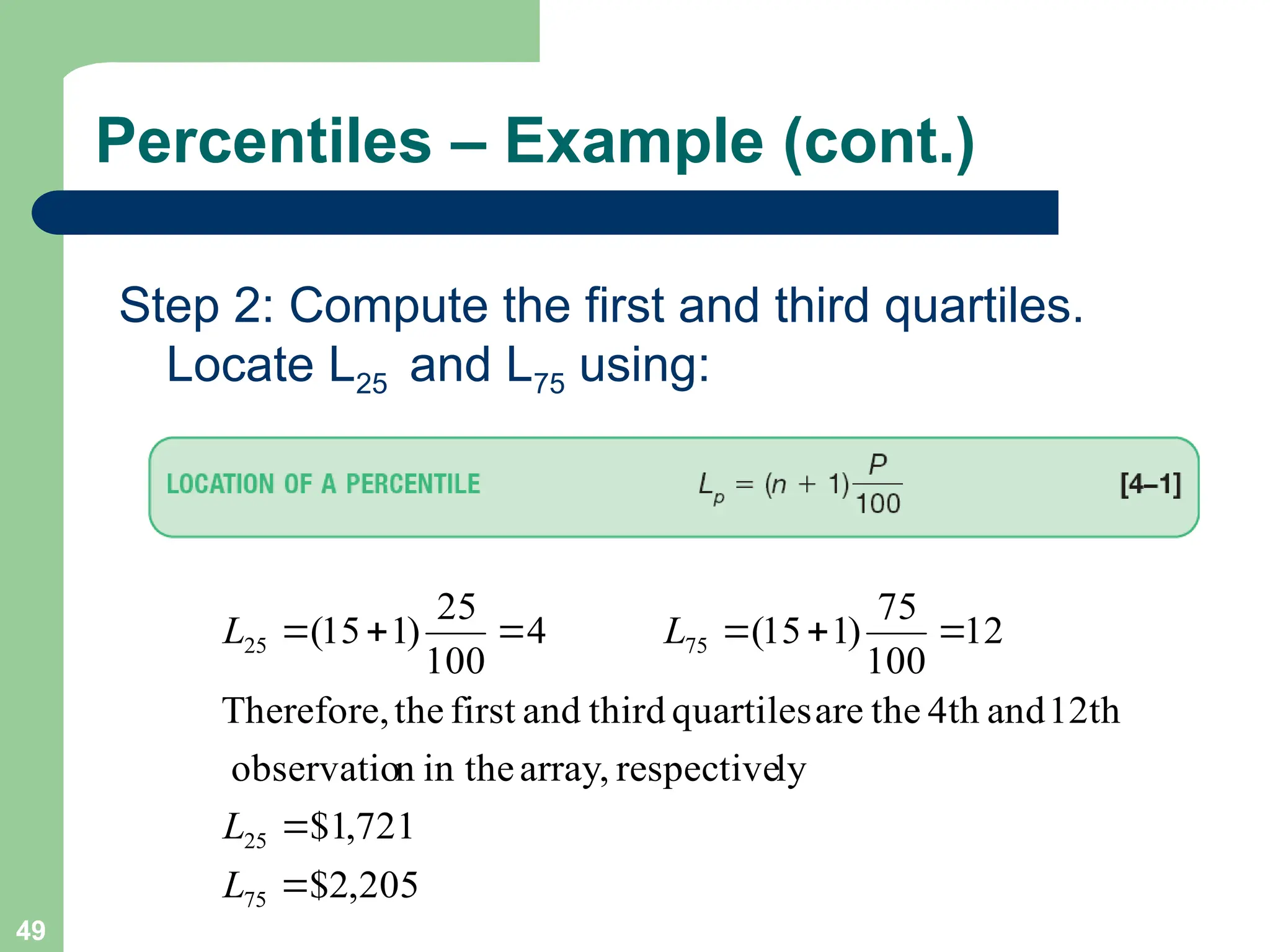 49
Percentiles – Example (cont.)
Step 2: Compute the first and third quartiles.
Locate L25 and L75 using:
205
,
2
$
721
,
1
$
ly
respective
array,
in the
n
observatio
12th
and
4th
the
are
quartiles
third
and
first
the
Therefore,
12
100
75
)
1
15
(
4
100
25
)
1
15
(
75
25
75
25








L
L
L
L
 