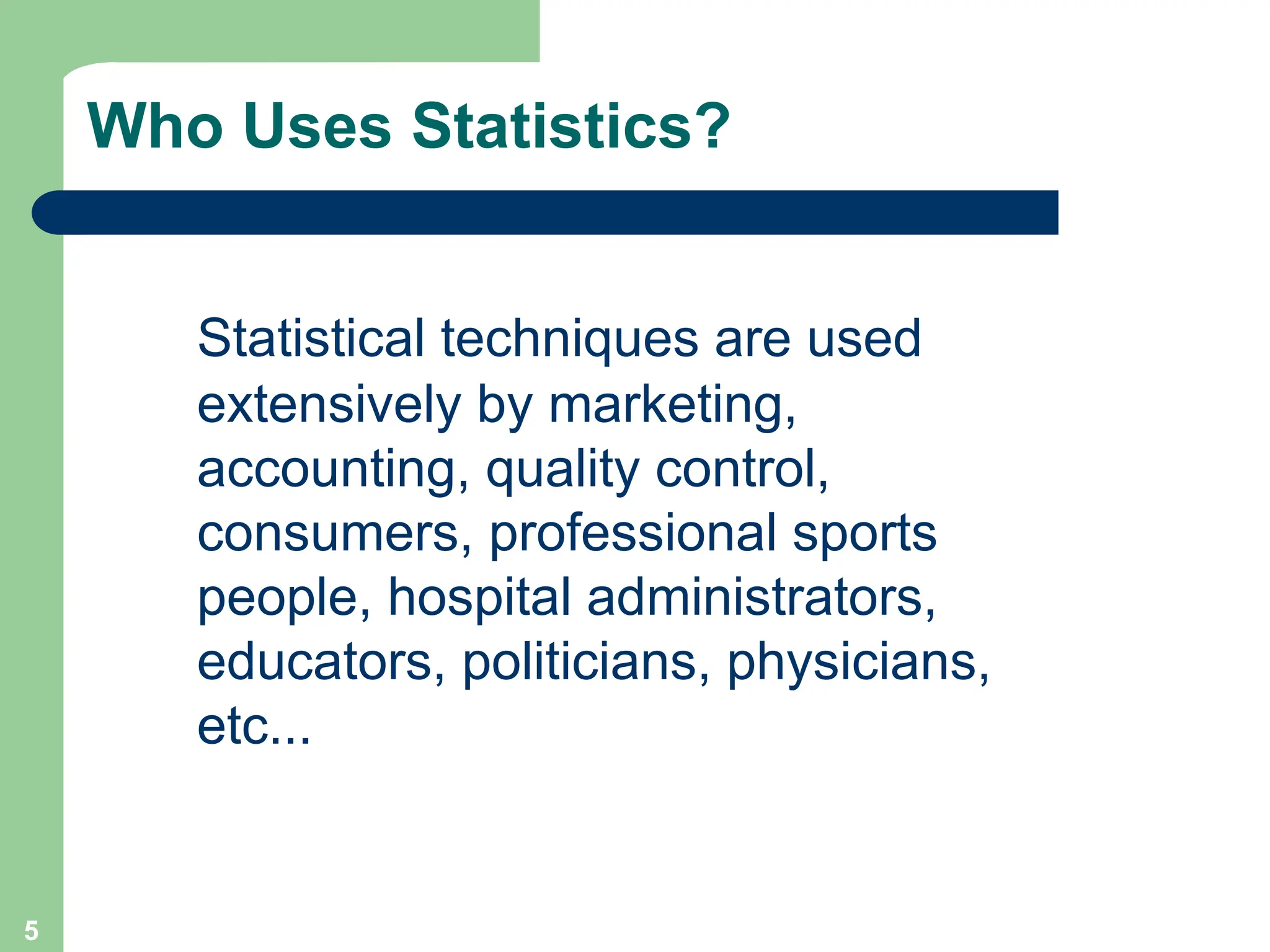 5
Who Uses Statistics?
Statistical techniques are used
extensively by marketing,
accounting, quality control,
consumers, professional sports
people, hospital administrators,
educators, politicians, physicians,
etc...
 