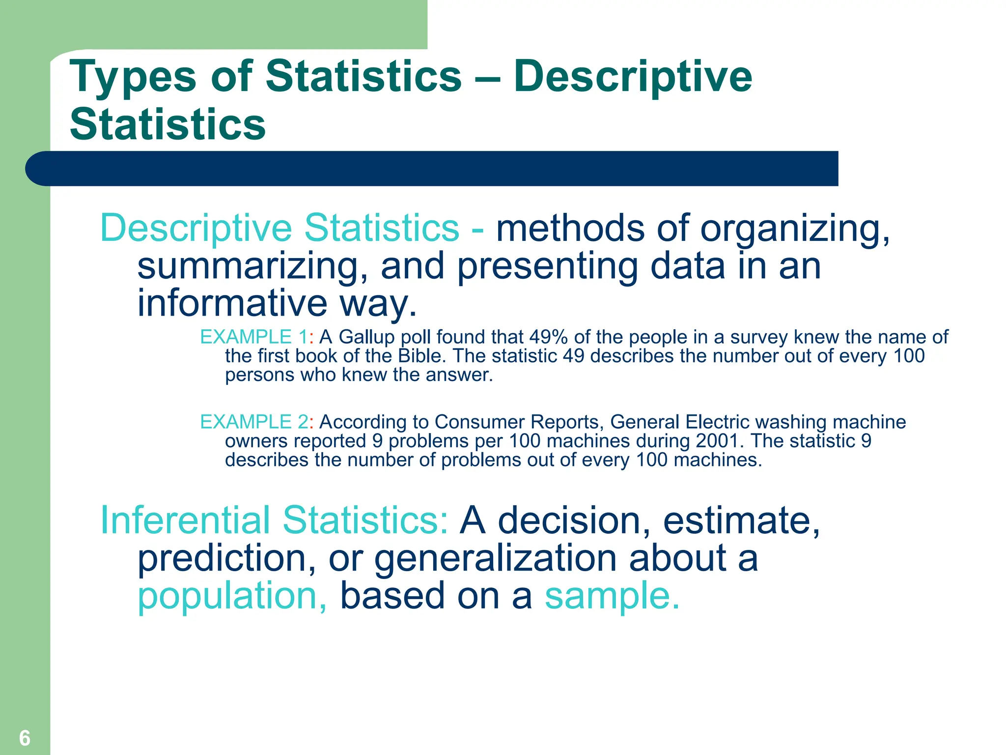 6
Types of Statistics – Descriptive
Statistics
Descriptive Statistics - methods of organizing,
summarizing, and presenting data in an
informative way.
EXAMPLE 1: A Gallup poll found that 49% of the people in a survey knew the name of
the first book of the Bible. The statistic 49 describes the number out of every 100
persons who knew the answer.
EXAMPLE 2: According to Consumer Reports, General Electric washing machine
owners reported 9 problems per 100 machines during 2001. The statistic 9
describes the number of problems out of every 100 machines.
Inferential Statistics: A decision, estimate,
prediction, or generalization about a
population, based on a sample.
 