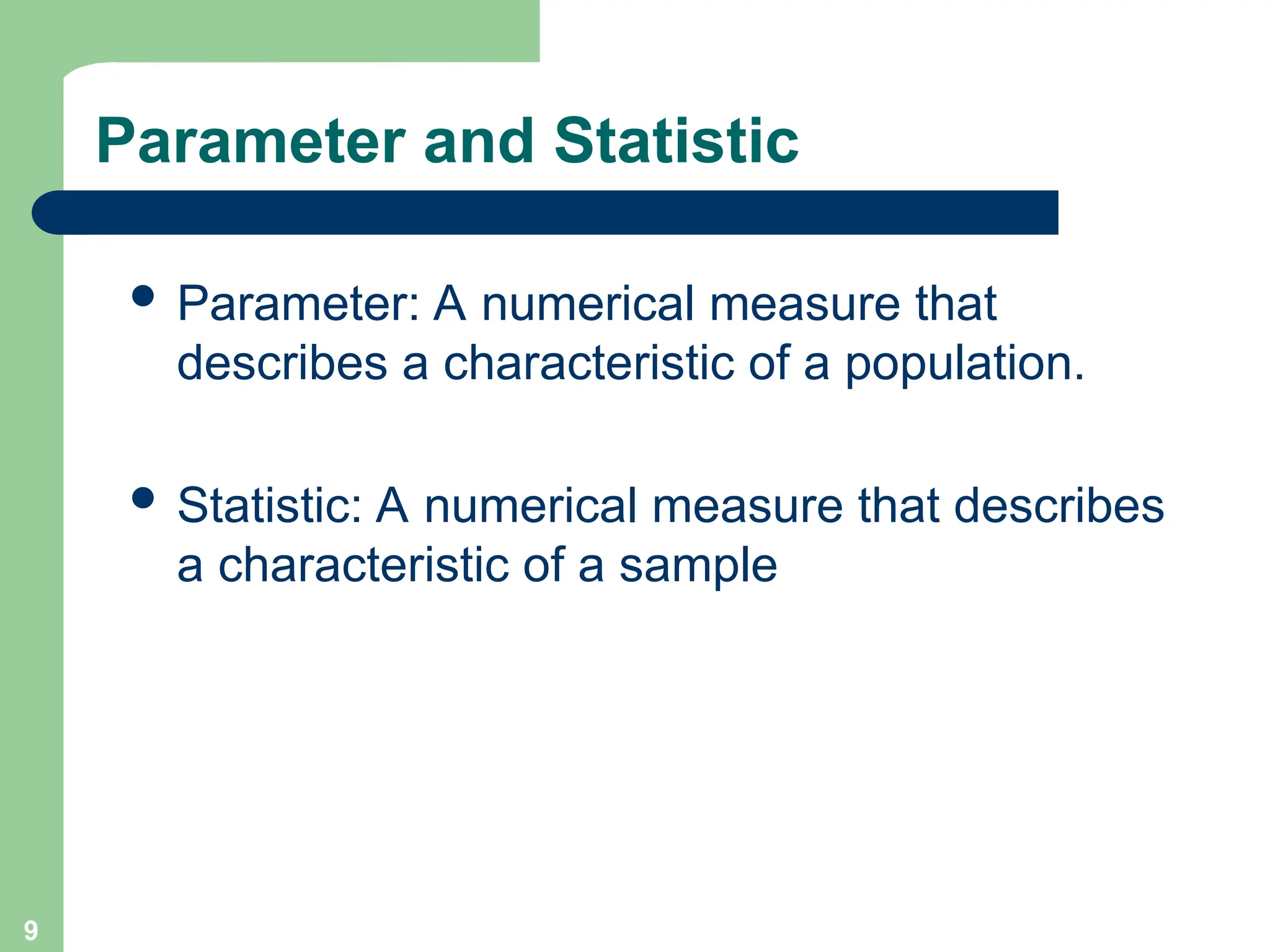 Parameter and Statistic
 Parameter: A numerical measure that
describes a characteristic of a population.
 Statistic: A numerical measure that describes
a characteristic of a sample
9
 