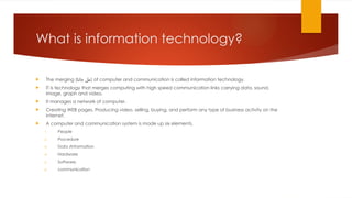What is information technology?
 The merging (‫جانا‬ ‫)مل‬ of computer and communication is called information technology.
 IT is technology that merges computing with high speed communication links carrying data, sound,
image, graph and video.
 It manages a network of computer.
 Creating WEB pages. Producing video, selling, buying, and perform any type of business activity on the
internet.
 A computer and communication system is made up six elements.
1. People
2. Procedure
3. Data /Information
4. Hardware
5. Software.
6. communication
 