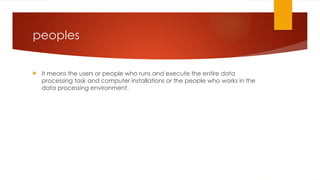 peoples
 It means the users or people who runs and execute the entire data
processing task and computer installations or the people who works in the
data processing environment.
 