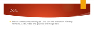 Data
 Data is called raw fact and figure. Data can take many form including
Text data, Audio, video and graphics and image data.
 