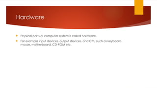 Hardware
 Physical parts of computer system is called hardware.
 For example input devices, output devices, and CPU such as keyboard,
mouse, motherboard, CD-ROM etc.
 