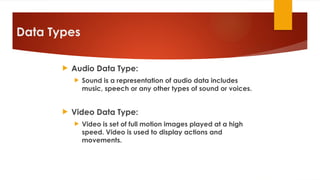 Data Types
 Audio Data Type:
 Sound is a representation of audio data includes
music, speech or any other types of sound or voices.
 Video Data Type:
 Video is set of full motion images played at a high
speed. Video is used to display actions and
movements.
 