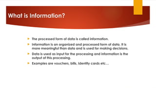 What is Information?
 The processed form of data is called information.
 Information is an organized and processed form of data. It is
more meaningful than data and is used for making decisions.
 Data is used as input for the processing and information is the
output of this processing.
 Examples are vouchers, bills, Identity cards etc…
 