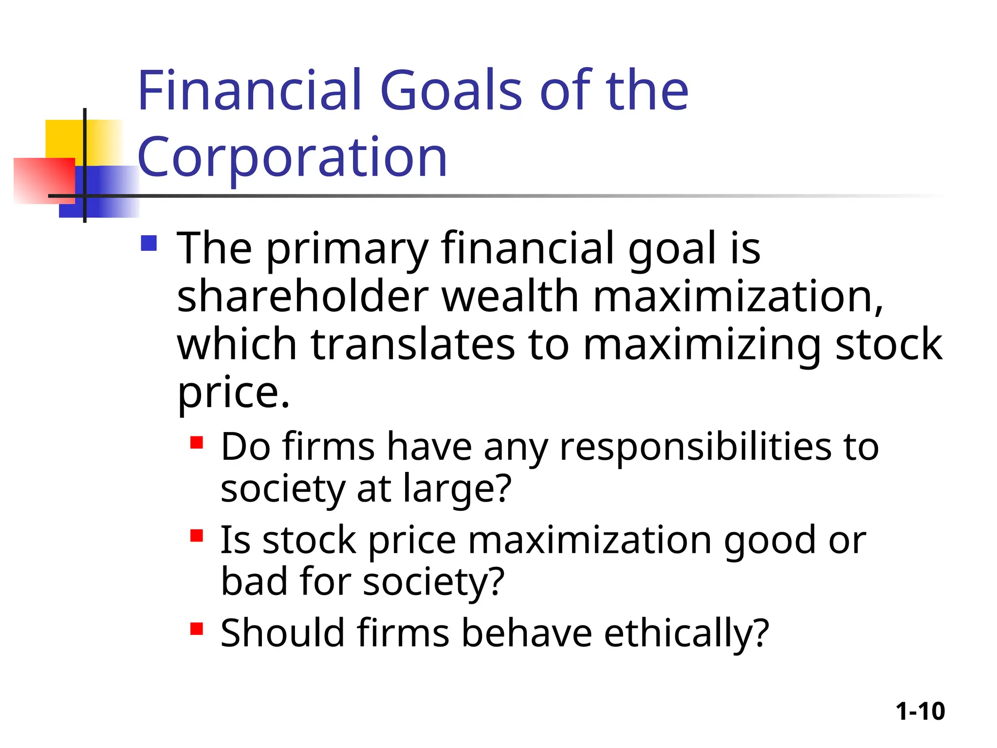 1-10
Financial Goals of the
Corporation
 The primary financial goal is
shareholder wealth maximization,
which translates to maximizing stock
price.
 Do firms have any responsibilities to
society at large?
 Is stock price maximization good or
bad for society?
 Should firms behave ethically?
 
