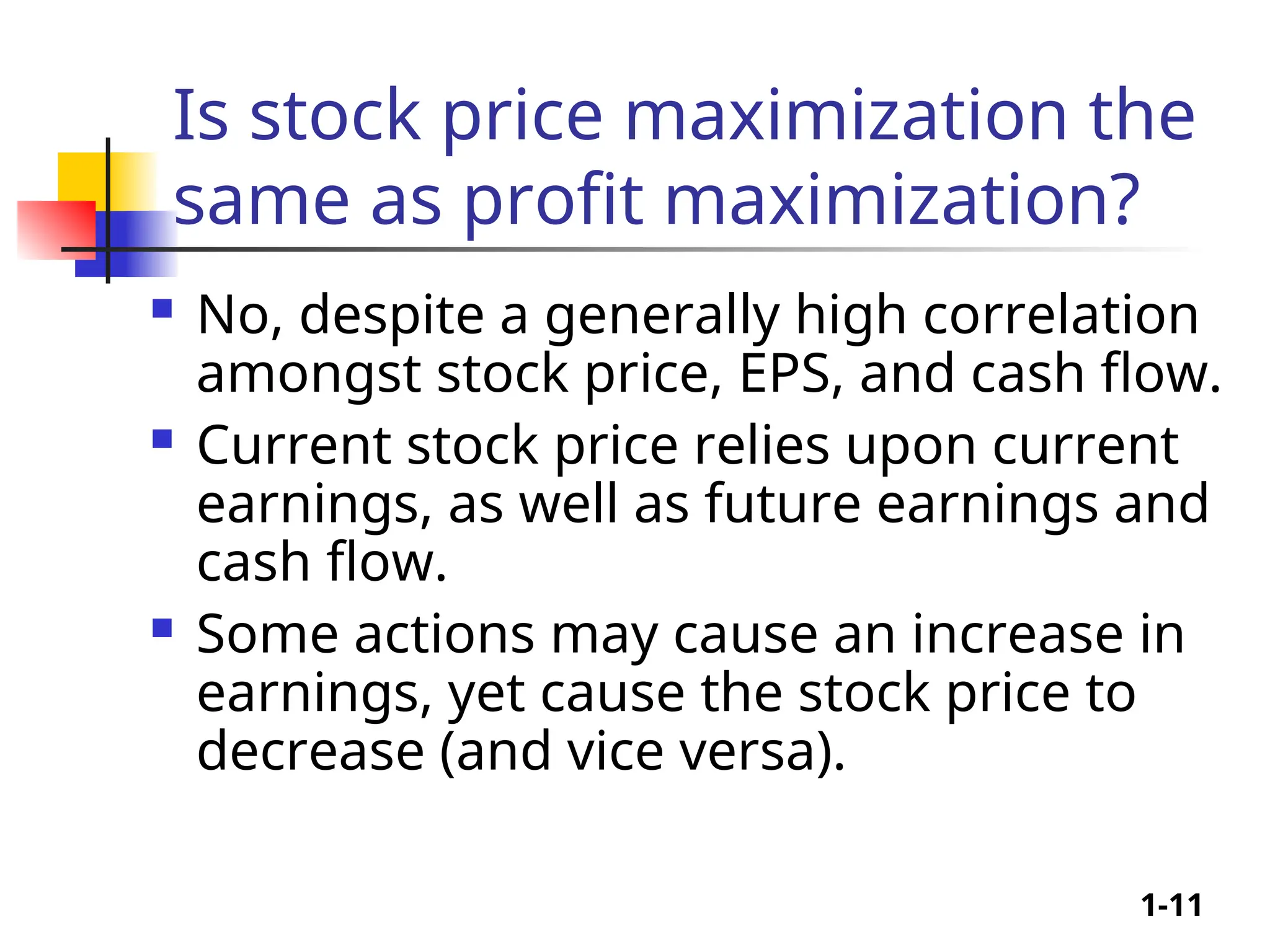 1-11
Is stock price maximization the
same as profit maximization?
 No, despite a generally high correlation
amongst stock price, EPS, and cash flow.
 Current stock price relies upon current
earnings, as well as future earnings and
cash flow.
 Some actions may cause an increase in
earnings, yet cause the stock price to
decrease (and vice versa).
 