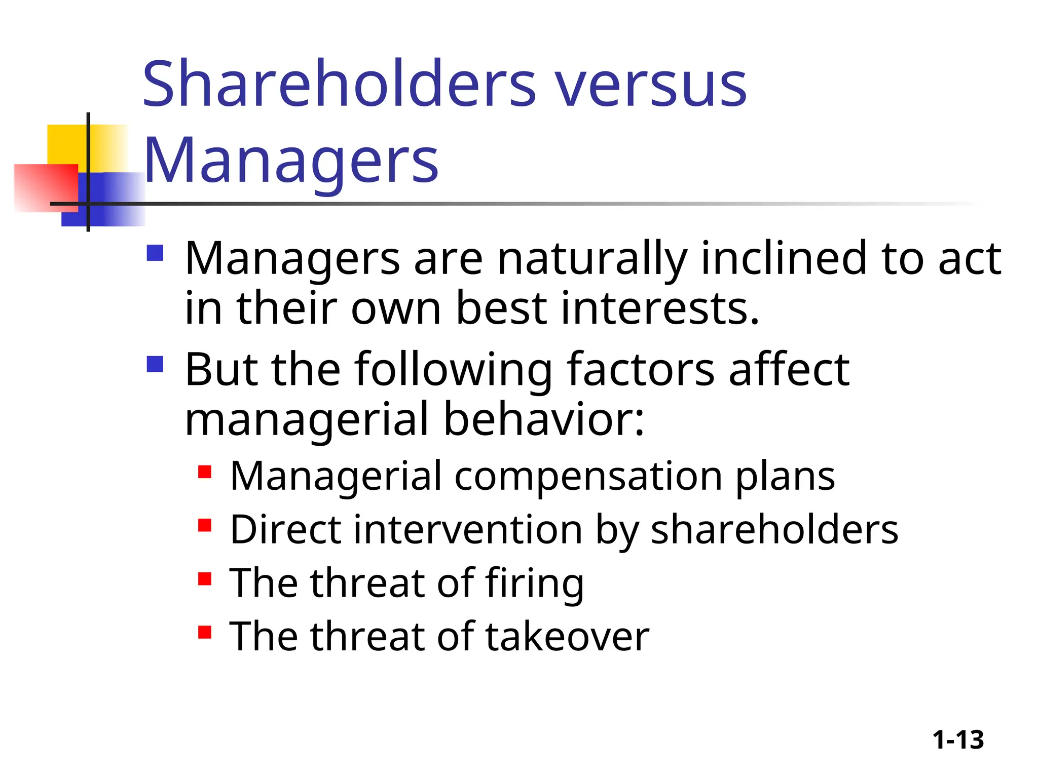 1-13
Shareholders versus
Managers
 Managers are naturally inclined to act
in their own best interests.
 But the following factors affect
managerial behavior:
 Managerial compensation plans
 Direct intervention by shareholders
 The threat of firing
 The threat of takeover
 