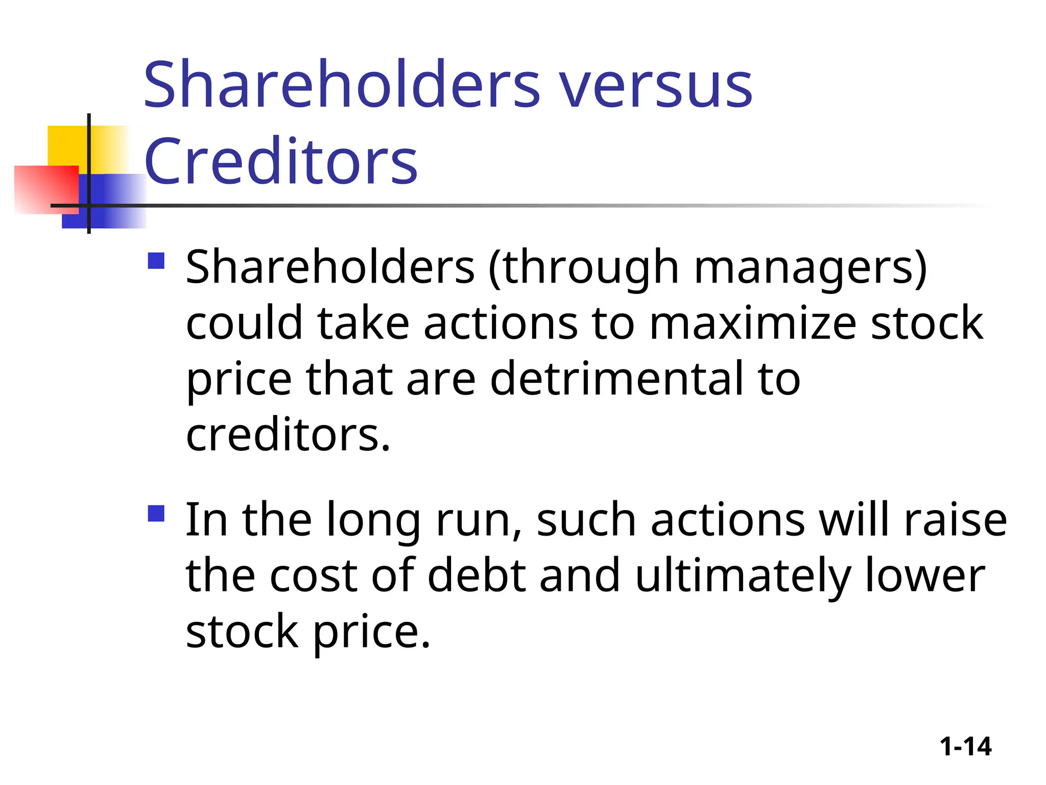1-14
Shareholders versus
Creditors
 Shareholders (through managers)
could take actions to maximize stock
price that are detrimental to
creditors.
 In the long run, such actions will raise
the cost of debt and ultimately lower
stock price.
 