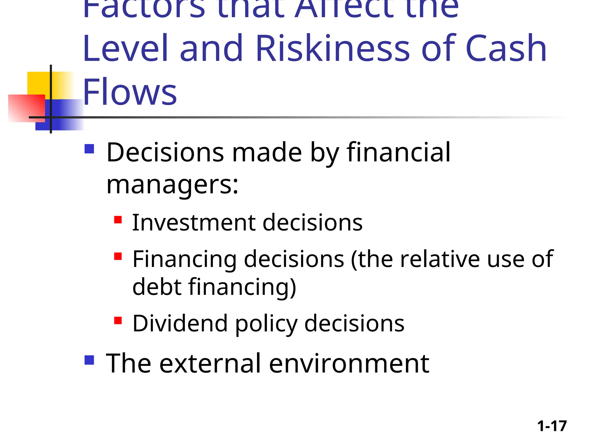 1-17
Factors that Affect the
Level and Riskiness of Cash
Flows
 Decisions made by financial
managers:
 Investment decisions
 Financing decisions (the relative use of
debt financing)
 Dividend policy decisions
 The external environment
 