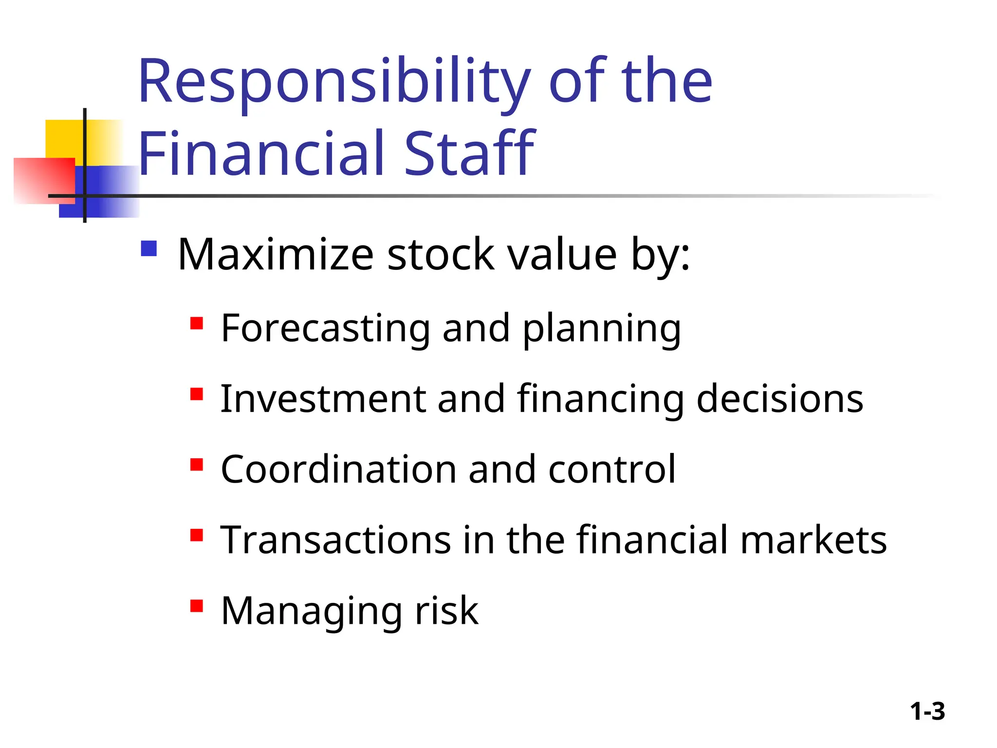 1-3
Responsibility of the
Financial Staff
 Maximize stock value by:
 Forecasting and planning
 Investment and financing decisions
 Coordination and control
 Transactions in the financial markets
 Managing risk
 