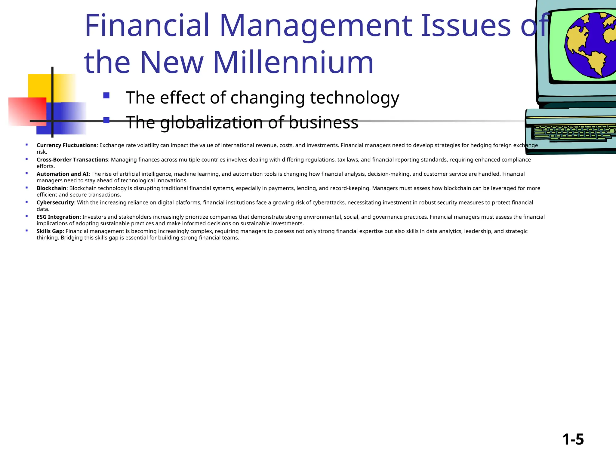 1-5
Financial Management Issues of
the New Millennium
 The effect of changing technology
 The globalization of business
 Currency Fluctuations: Exchange rate volatility can impact the value of international revenue, costs, and investments. Financial managers need to develop strategies for hedging foreign exchange
risk.
 Cross-Border Transactions: Managing finances across multiple countries involves dealing with differing regulations, tax laws, and financial reporting standards, requiring enhanced compliance
efforts.
 Automation and AI: The rise of artificial intelligence, machine learning, and automation tools is changing how financial analysis, decision-making, and customer service are handled. Financial
managers need to stay ahead of technological innovations.
 Blockchain: Blockchain technology is disrupting traditional financial systems, especially in payments, lending, and record-keeping. Managers must assess how blockchain can be leveraged for more
efficient and secure transactions.
 Cybersecurity: With the increasing reliance on digital platforms, financial institutions face a growing risk of cyberattacks, necessitating investment in robust security measures to protect financial
data.
 ESG Integration: Investors and stakeholders increasingly prioritize companies that demonstrate strong environmental, social, and governance practices. Financial managers must assess the financial
implications of adopting sustainable practices and make informed decisions on sustainable investments.
 Skills Gap: Financial management is becoming increasingly complex, requiring managers to possess not only strong financial expertise but also skills in data analytics, leadership, and strategic
thinking. Bridging this skills gap is essential for building strong financial teams.
 