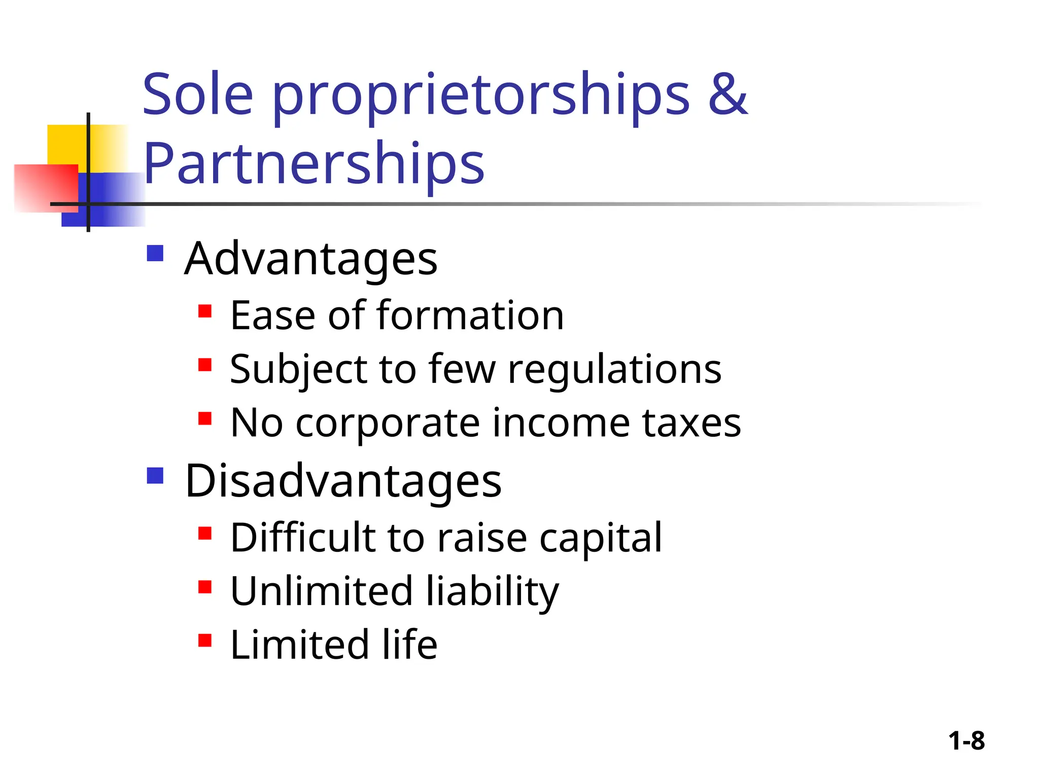 1-8
Sole proprietorships &
Partnerships
 Advantages
 Ease of formation
 Subject to few regulations
 No corporate income taxes
 Disadvantages
 Difficult to raise capital
 Unlimited liability
 Limited life
 