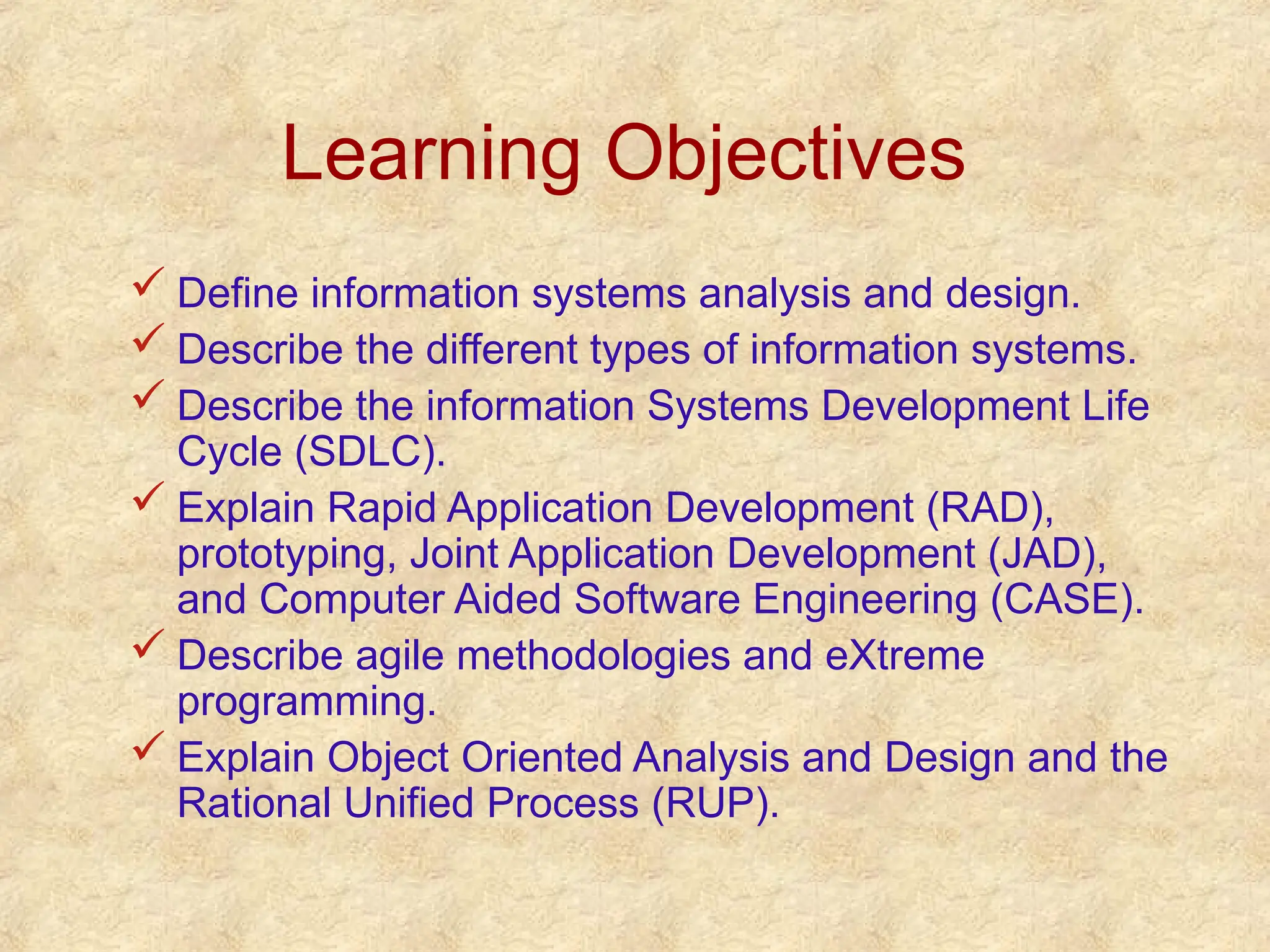 Learning Objectives
 Define information systems analysis and design.
 Describe the different types of information systems.
 Describe the information Systems Development Life
Cycle (SDLC).
 Explain Rapid Application Development (RAD),
prototyping, Joint Application Development (JAD),
and Computer Aided Software Engineering (CASE).
 Describe agile methodologies and eXtreme
programming.
 Explain Object Oriented Analysis and Design and the
Rational Unified Process (RUP).
 