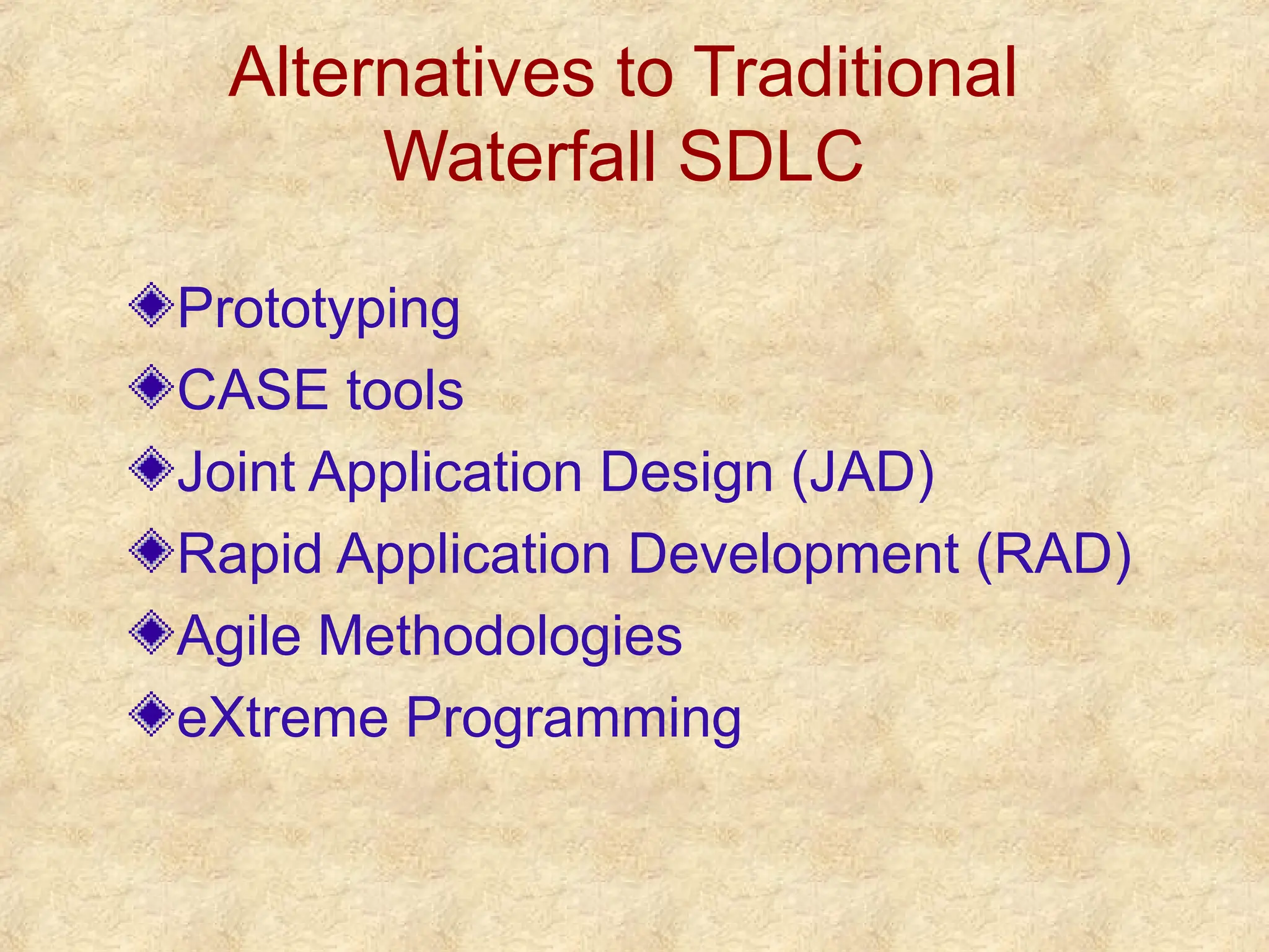 Alternatives to Traditional
Waterfall SDLC
Prototyping
CASE tools
Joint Application Design (JAD)
Rapid Application Development (RAD)
Agile Methodologies
eXtreme Programming
 